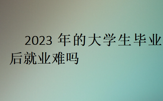 2023年的大学生毕业后就业难吗